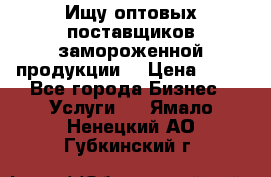 Ищу оптовых поставщиков замороженной продукции. › Цена ­ 10 - Все города Бизнес » Услуги   . Ямало-Ненецкий АО,Губкинский г.